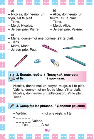 98
a)
– Nicolas, donne-moi un
stylo, s’il te plaît .
– Tiens .
– Merci, Nicolas .
– Je t’en prie, Pierre .
b)
– Alice, donne-moi un
feutre, s’il te plaît .
– Tiens .
– Merci, Alice .
– Je t’en prie, Valérie .
c)
– Marie, donne-moi une gomme, s’il te plaît .
– Tiens .
– Merci, Marie .
– Je t’en prie, Paul .
3. Écoute, répète / Послухай, повтори
et lis. і прочитай.
Nicolas, donne-moi un crayon rouge, s’il te plaît .
Valérie, donne-moi un feutre bleu, s’il te plaît .
Nicolas, donne-moi un taille-crayon, s’il te plaît .
Tiens .
4. Complète les phrases. / Доповни речення.
– Valérie, _ _ _ _ _ -moi une règle, s’il te _ _ _ _ _ .
– _ _ _ _ _ .
– _ _ _ _ _, Valérie .
– _ _ t’en _ _ _ _, Alice .
3. Écoute, répète / Послухай, повтори
et lis. і прочитай.
4. Complète les phrases. / Доповни речення.
 