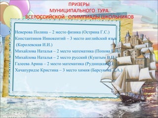 ПРИЗЕРЫ
                 МУНИЦИПАЛЬНОГО ТУРА
         ВСЕРОССИЙСКОЙ ОЛИМПИАДЫ ШКОЛЬНИКОВ

•   Неверова Полина – 2 место физика (Острина Г.С.)
•   Константинов Иннокентий – 3 место английский язык
•   (Королевская И.И.)
•   Михайлова Наталья – 2 место математика (Попова Е.Н.)
•   Михайлова Наталья – 2 место русский (Куштым В.П.)
•   Галеева Арина – 2 место математика (Рудницкая И.Е.)
•   Хачапуридзе Кристина – 3 место химия (Барсукова Д.А.)
 