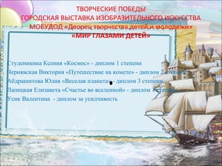 ТВОРЧЕСКИЕ ПОБЕДЫ
        ГОРОДСКАЯ ВЫСТАВКА ИЗОБРАЗИТЕЛЬНОГО ИСКУССТВА
          МОБУДОД «Дворец творчества детей и молодежи»
                    «МИР ГЛАЗАМИ ДЕТЕЙ»

•
    Студеникина Ксения «Космос» - диплом 1 степени
•   Чернявская Виктория «Путешествие на комете» - диплом 2 степени
•   Абдрашитова Юлия «Веселая планета» - диплом 3 степени
•   Лапицкая Елизавета «Счастье во вселенной» - диплом 1 степени
•   Усик Валентина - диплом за усидчивость
•  
 