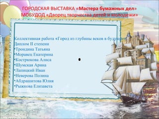ГОРОДСКАЯ ВЫСТАВКА «Мастера бумажных дел»
   МОБУДОД «Дворец творчества детей и молодежи»



Коллективная работа «Город из глубины веков в будущее»
Диплом II степени
•Трондина Татьяна
•Моравец Екатерина
•Кострюкова Алиса
•Шумская Арина
•Лапицкий Иван
•Неверова Полина
•Абдрашитова Юлия
•Рыжкова Елизавета
 
