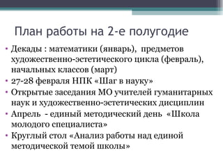 План работы на 2-е полугодие
• Декады : математики (январь), предметов
  художественно-эстетического цикла (февраль),
  начальных классов (март)
• 27-28 февраля НПК «Шаг в науку»
• Открытые заседания МО учителей гуманитарных
  наук и художественно-эстетических дисциплин
• Апрель - единый методический день «Школа
  молодого специалиста»
• Круглый стол «Анализ работы над единой
  методической темой школы»
 