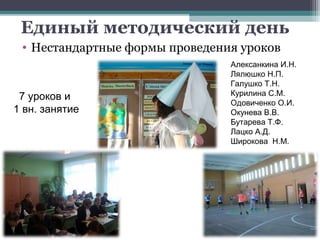 Единый методический день
 • Нестандартные формы проведения уроков
                                Алексанкина И.Н.
                                Лялюшко Н.П.
                                Галушко Т.Н.
 7 уроков и                     Курилина С.М.
                                Одовиченко О.И.
1 вн. занятие                   Окунева В.В.
                                Бутарева Т.Ф.
                                Лацко А.Д.
                                Широкова Н.М.
 