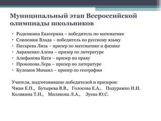 Муниципальный этап Всероссийской
олимпиады школьников
•   Родимкина Екатерина – победитель по математике
•   Слипенюк Влада – победитель по русскому языку
•   Пигарева Лиза – призер по математике и физике
•   Авраменко Алена – призер по литературе
•   Алифанова Катя – призер по праву
•   Прокопова Лера – призер по литературе
•   Кулешов Михаил – призер по географии

Учителя, подготовившие победителей и призеров:
Чжан Е.П., Бутырева В.В., Голосова Е.А., Подуражко И.Н.
Колякина Т.Н., Милякова Л.А., Зуева Ю.С.
 