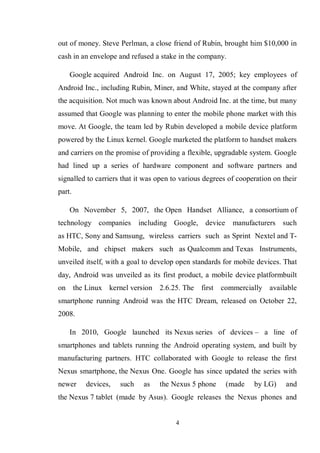 4
out of money. Steve Perlman, a close friend of Rubin, brought him $10,000 in
cash in an envelope and refused a stake in the company.
Google acquired Android Inc. on August 17, 2005; key employees of
Android Inc., including Rubin, Miner, and White, stayed at the company after
the acquisition. Not much was known about Android Inc. at the time, but many
assumed that Google was planning to enter the mobile phone market with this
move. At Google, the team led by Rubin developed a mobile device platform
powered by the Linux kernel. Google marketed the platform to handset makers
and carriers on the promise of providing a flexible, upgradable system. Google
had lined up a series of hardware component and software partners and
signalled to carriers that it was open to various degrees of cooperation on their
part.
On November 5, 2007, the Open Handset Alliance, a consortium of
technology companies including Google, device manufacturers such
as HTC, Sony and Samsung, wireless carriers such as Sprint Nextel and T-
Mobile, and chipset makers such as Qualcomm and Texas Instruments,
unveiled itself, with a goal to develop open standards for mobile devices. That
day, Android was unveiled as its first product, a mobile device platformbuilt
on the Linux kernel version 2.6.25. The first commercially available
smartphone running Android was the HTC Dream, released on October 22,
2008.
In 2010, Google launched its Nexus series of devices – a line of
smartphones and tablets running the Android operating system, and built by
manufacturing partners. HTC collaborated with Google to release the first
Nexus smartphone, the Nexus One. Google has since updated the series with
newer devices, such as the Nexus 5 phone (made by LG) and
the Nexus 7 tablet (made by Asus). Google releases the Nexus phones and
 