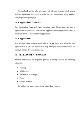 7
The Android runtime also provides a set of core libraries which enable
Android application developers to write Android applications using standard
Java programming language.
1.4.4 Application Framework
The Application Framework layer provides many higher-level services to
applications in the form of Java classes. Application developers are allowed to
make use of these services in their applications.
1.4.5 Applications
You will find all the Android application at the top layer. You will write your
application to be installed on this layer only. Examples of such applications are
Contacts Books, Browser, Games etc.
1.5 DEVELOPMENT PROCESS
Android applications development process is mainly divided in following
categories:
 Training
 API Guides
 References & Packages
 Tools
 Google Services
We will see the above stages in the succeeding chapters.
 