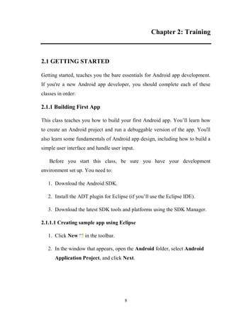 8
Chapter 2: Training
2.1 GETTING STARTED
Getting started, teaches you the bare essentials for Android app development.
If you're a new Android app developer, you should complete each of these
classes in order:
2.1.1 Building First App
This class teaches you how to build your first Android app. You’ll learn how
to create an Android project and run a debuggable version of the app. You'll
also learn some fundamentals of Android app design, including how to build a
simple user interface and handle user input.
Before you start this class, be sure you have your development
environment set up. You need to:
1. Download the Android SDK.
2. Install the ADT plugin for Eclipse (if you’ll use the Eclipse IDE).
3. Download the latest SDK tools and platforms using the SDK Manager.
2.1.1.1 Creating sample app using Eclipse
1. Click New in the toolbar.
2. In the window that appears, open the Android folder, select Android
Application Project, and click Next.
 