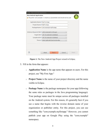 9
Figure 1. The New Android App Project wizard in Eclipse.
3. Fill in the form that appears:
o Application Name is the app name that appears to users. For this
project, use "My First App."
o Project Name is the name of your project directory and the name
visible in Eclipse.
o Package Name is the package namespace for your app (following
the same rules as packages in the Java programming language).
Your package name must be unique across all packages installed
on the Android system. For this reason, it's generally best if you
use a name that begins with the reverse domain name of your
organization or publisher entity. For this project, you can use
something like "com.example.myfirstapp." However, you cannot
publish your app on Google Play using the "com.example"
namespace.
 
