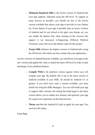 10
o Minimum Required SDK is the lowest version of Android that
your app supports, indicated using the API level. To support as
many devices as possible, you should set this to the lowest
version available that allows your app to provide its core feature
set. If any feature of your app is possible only on newer versions
of Android and it's not critical to the app's core feature set, you
can enable the feature only when running on the versions that
support it (as discussed in Supporting Different Platform
Versions). Leave this set to the default value for this project.
o Target SDK indicates the highest version of Android (also using
the API level) with which you have tested with your application.
As new versions of Android become available, you should test your app on the
new version and update this value to match the latest API level in order to take
advantage of new platform features.
o Compile With is the platform version against which you will
compile your app. By default, this is set to the latest version of
Android available in your SDK. (It should be Android 4.1 or
greater; if you don't have such a version available, you must
install one using the SDK Manager). You can still build your app
to support older versions, but setting the build target to the latest
version allows you to enable new features and optimize your app
for a great user experience on the latest devices.
o Theme specifies the Android UI style to apply for your app. You
can leave this alone.
Click Next.
 