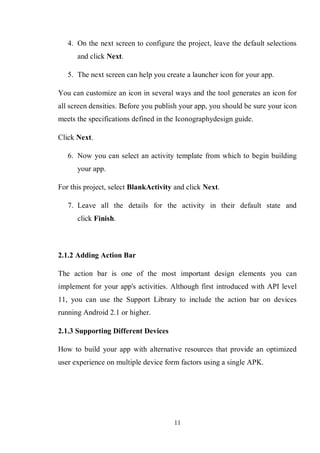 11
4. On the next screen to configure the project, leave the default selections
and click Next.
5. The next screen can help you create a launcher icon for your app.
You can customize an icon in several ways and the tool generates an icon for
all screen densities. Before you publish your app, you should be sure your icon
meets the specifications defined in the Iconographydesign guide.
Click Next.
6. Now you can select an activity template from which to begin building
your app.
For this project, select BlankActivity and click Next.
7. Leave all the details for the activity in their default state and
click Finish.
2.1.2 Adding Action Bar
The action bar is one of the most important design elements you can
implement for your app's activities. Although first introduced with API level
11, you can use the Support Library to include the action bar on devices
running Android 2.1 or higher.
2.1.3 Supporting Different Devices
How to build your app with alternative resources that provide an optimized
user experience on multiple device form factors using a single APK.
 