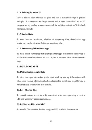 12
2.1.4 Building Dynamic UI
How to build a user interface for your app that is flexible enough to present
multiple UI components on large screens and a more constrained set of UI
components on smaller screens—essential for building a single APK for both
phones and tablets.
2.1.5 Saving Data
To save data on the device, whether it's temporary files, downloaded app
assets, user media, structured data, or something else.
2.1.6 Interacting With Other Apps
To build a user experience that leverages other apps available on the device to
perform advanced user tasks, such as capture a photo or view an address on a
map.
2.2 BUILDING APPS
2.2.1WithSharing Simple Data
To take your app interaction to the next level by sharing information with
other apps, receive information back, and provide a simple and scalable way to
perform Share actions with user content.
2.2.1.1 Sharing Files
To provide secure access to a file associated with your app using a content
URI and temporary access permissions.
2.2.1.2 Sharing Files with NFC
To transfer files between devices using the NFC Android Beam feature.
 