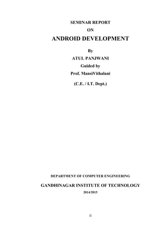 II
SEMINAR REPORT
ON
ANDROID DEVELOPMENT
By
ATUL PANJWANI
Guided by
Prof. MansiVithalani
(C.E. / I.T. Dept.)
DEPARTMENT OF COMPUTER ENGINEERING
GANDHINAGAR INSTITUTE OF TECHNOLOGY
2014/2015
 