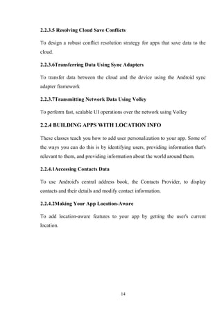 14
2.2.3.5 Resolving Cloud Save Conflicts
To design a robust conflict resolution strategy for apps that save data to the
cloud.
2.2.3.6Transferring Data Using Sync Adapters
To transfer data between the cloud and the device using the Android sync
adapter framework
2.2.3.7Transmitting Network Data Using Volley
To perform fast, scalable UI operations over the network using Volley
2.2.4 BUILDING APPS WITH LOCATION INFO
These classes teach you how to add user personalization to your app. Some of
the ways you can do this is by identifying users, providing information that's
relevant to them, and providing information about the world around them.
2.2.4.1Accessing Contacts Data
To use Android's central address book, the Contacts Provider, to display
contacts and their details and modify contact information.
2.2.4.2Making Your App Location-Aware
To add location-aware features to your app by getting the user's current
location.
 