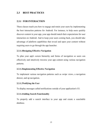 15
2.3 BEST PRACTICES
2.3.1 FOR INTERACTION
These classes teach you how to engage and retain your users by implementing
the best interaction patterns for Android. For instance, to help users quickly
discover content in your app, your app should match their expectations for user
interaction on Android. And to keep your users coming back, you should take
advantage of platform capabilities that reveal and open your content without
requiring users to go through the app launcher.
2.3.1.1Designing Effective Navigation
To plan your app's screen hierarchy and forms of navigation so users can
effectively and intuitively traverse your app content using various navigation
patterns.
2.3.1.2Implementing Effective Navigation
To implement various navigation patterns such as swipe views, a navigation
drawer, and up navigation.
2.3.1.3Notifying the User
To display messages called notifications outside of your application's UI.
2.3.1.4Adding Search Functionality
To properly add a search interface to your app and create a searchable
database.
 
