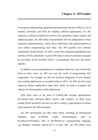 18
Chapter 3: API Guides
In computer programming, application programming interface (API) is a set of
routines, protocols, and tools for building software applications. An API
expresses a software component in terms of its operations, inputs, outputs, and
underlying types. An API defines functionalities that are independent of their
respective implementations, which allows definitions and implementations to
vary without compromising each other. The API specifies how software
components should interact. An API is used when programminggraphical user
interface (GUI) components. A good API makes it easier to develop a program
by providing all the building blocks. A programmer then puts the blocks
together.
In addition to accessing databases or computer hardware, such as hard disk
drives or video cards, an API can ease the work of programming GUI
components. For example, an API can facilitate integration of new features
into existing applications (a so-called "plug-in API"). An API can also assist
otherwise distinct applications share data, which can help to integrate and
enhance the functionalities of the applications.
APIs often come in the form of a library that includes specifications
for routines, data structures, object classes, and variables. In other cases,
notably SOAP and REST services, an API is simply a specification of remote
calls exposed to the API consumers.
An API specification can take many forms, including an International
Standard, such as POSIX, vendor documentation, such as
the Microsoft Windows API, or the libraries of a programming language,
e.g., Standard Template Library in C++ or Java API. An API differs from
 