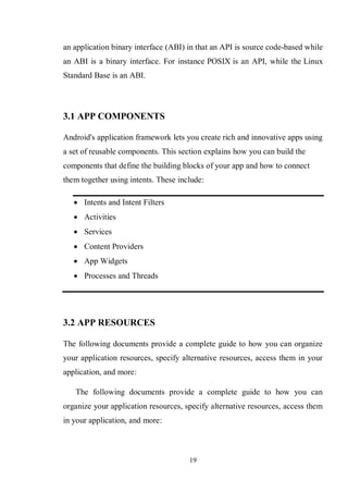 19
an application binary interface (ABI) in that an API is source code-based while
an ABI is a binary interface. For instance POSIX is an API, while the Linux
Standard Base is an ABI.
3.1 APP COMPONENTS
Android's application framework lets you create rich and innovative apps using
a set of reusable components. This section explains how you can build the
components that define the building blocks of your app and how to connect
them together using intents. These include:
 Intents and Intent Filters
 Activities
 Services
 Content Providers
 App Widgets
 Processes and Threads
3.2 APP RESOURCES
The following documents provide a complete guide to how you can organize
your application resources, specify alternative resources, access them in your
application, and more:
The following documents provide a complete guide to how you can
organize your application resources, specify alternative resources, access them
in your application, and more:
 