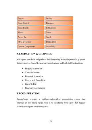 21
3.4 ANIMATION & GRAPHICS
Make your apps look and perform their best using Android's powerful graphics
features such as OpenGL, hardware acceleration, and built-in UI animations.
 Property Animation
 View Animation
 Drawable Animation
 Canvas and Drawables
 OpenGL ES
 Hardware Acceleration
3.5 COMPUTATION
RenderScript provides a platform-independent computation engine that
operates at the native level. Use it to accelerate your apps that require
extensive computational horsepower.
 