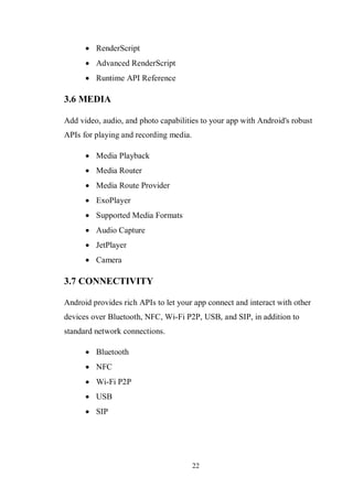 22
 RenderScript
 Advanced RenderScript
 Runtime API Reference
3.6 MEDIA
Add video, audio, and photo capabilities to your app with Android's robust
APIs for playing and recording media.
 Media Playback
 Media Router
 Media Route Provider
 ExoPlayer
 Supported Media Formats
 Audio Capture
 JetPlayer
 Camera
3.7 CONNECTIVITY
Android provides rich APIs to let your app connect and interact with other
devices over Bluetooth, NFC, Wi-Fi P2P, USB, and SIP, in addition to
standard network connections.
 Bluetooth
 NFC
 Wi-Fi P2P
 USB
 SIP
 