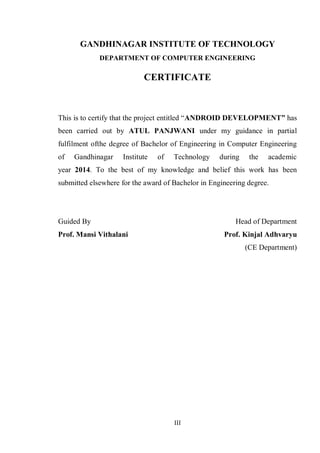 III
GANDHINAGAR INSTITUTE OF TECHNOLOGY
DEPARTMENT OF COMPUTER ENGINEERING
CERTIFICATE
This is to certify that the project entitled ―ANDROID DEVELOPMENT” has
been carried out by ATUL PANJWANI under my guidance in partial
fulfilment ofthe degree of Bachelor of Engineering in Computer Engineering
of Gandhinagar Institute of Technology during the academic
year 2014. To the best of my knowledge and belief this work has been
submitted elsewhere for the award of Bachelor in Engineering degree.
Guided By Head of Department
Prof. Mansi Vithalani Prof. Kinjal Adhvaryu
(CE Department)
 