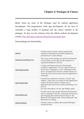 24
Chapter 4: Packages & Classes
Below listed are some of the Packages used for android application
development. The programmers while app development, do not have to
remember a huge number of packages and the classes included in the
packages. So they use the reference from the official android development
website: http://developer.android.com/reference/packages.html
Some packages are listed hereby:
android
Contains resource classes used by applications
included in the platform and defines application
permissions for system features.
android.accessibilityservice
The classes in this package are used for development
of accessibility service that provide alternative or
augmented feedback to the user.
android.app.backup
Contains the backup and restore functionality
available to applications. If a user wipes the data on
their device or upgrades to a new Android-powered
device, all applications that have enabled backup can
restore the user's previous data when the application is
reinstalled.
android.appwidget
Contains the components necessary to create "app
widgets", which users can embed in other applications
(such as the home screen) to quickly access
application data and services without launching a new
activity.
For more information, see the App Widgets guide.
android.bluetooth
Provides classes that manage Bluetooth functionality,
such as scanning for devices, connecting with devices,
and managing data transfer between devices. The
Bluetooth API supports both "Classic Bluetooth" and
Bluetooth Low Energy.
android.database Contains classes to explore data returned through a
content provider.
 
