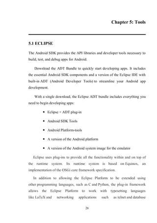 26
Chapter 5: Tools
5.1 ECLIPSE
The Android SDK provides the API libraries and developer tools necessary to
build, test, and debug apps for Android.
Download the ADT Bundle to quickly start developing apps. It includes
the essential Android SDK components and a version of the Eclipse IDE with
built-in ADT (Android Developer Tools) to streamline your Android app
development.
With a single download, the Eclipse ADT bundle includes everything you
need to begin developing apps:
 Eclipse + ADT plug-in
 Android SDK Tools
 Android Platform-tools
 A version of the Android platform
 A version of the Android system image for the emulator
Eclipse uses plug-ins to provide all the functionality within and on top of
the runtime system. Its runtime system is based on Equinox, an
implementation of the OSGi core framework specification.
In addition to allowing the Eclipse Platform to be extended using
other programming languages, such as C and Python, the plug-in framework
allows the Eclipse Platform to work with typesetting languages
like LaTeX and networking applications such as telnet and database
 