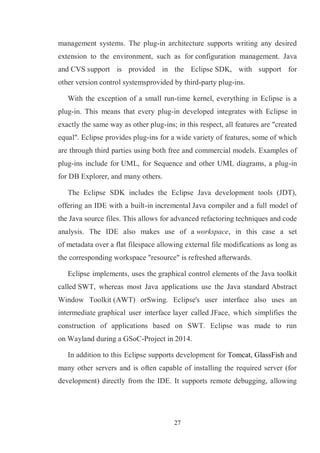 27
management systems. The plug-in architecture supports writing any desired
extension to the environment, such as for configuration management. Java
and CVS support is provided in the Eclipse SDK, with support for
other version control systemsprovided by third-party plug-ins.
With the exception of a small run-time kernel, everything in Eclipse is a
plug-in. This means that every plug-in developed integrates with Eclipse in
exactly the same way as other plug-ins; in this respect, all features are "created
equal". Eclipse provides plug-ins for a wide variety of features, some of which
are through third parties using both free and commercial models. Examples of
plug-ins include for UML, for Sequence and other UML diagrams, a plug-in
for DB Explorer, and many others.
The Eclipse SDK includes the Eclipse Java development tools (JDT),
offering an IDE with a built-in incremental Java compiler and a full model of
the Java source files. This allows for advanced refactoring techniques and code
analysis. The IDE also makes use of a workspace, in this case a set
of metadata over a flat filespace allowing external file modifications as long as
the corresponding workspace "resource" is refreshed afterwards.
Eclipse implements, uses the graphical control elements of the Java toolkit
called SWT, whereas most Java applications use the Java standard Abstract
Window Toolkit (AWT) orSwing. Eclipse's user interface also uses an
intermediate graphical user interface layer called JFace, which simplifies the
construction of applications based on SWT. Eclipse was made to run
on Wayland during a GSoC-Project in 2014.
In addition to this Eclipse supports development for Tomcat, GlassFish and
many other servers and is often capable of installing the required server (for
development) directly from the IDE. It supports remote debugging, allowing
 