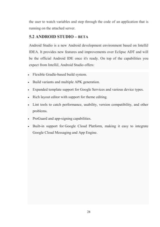 28
the user to watch variables and step through the code of an application that is
running on the attached server.
5.2 ANDROID STUDIO – BETA
Android Studio is a new Android development environment based on IntelliJ
IDEA. It provides new features and improvements over Eclipse ADT and will
be the official Android IDE once it's ready. On top of the capabilities you
expect from IntelliJ, Android Studio offers:
 Flexible Gradle-based build system.
 Build variants and multiple APK generation.
 Expanded template support for Google Services and various device types.
 Rich layout editor with support for theme editing.
 Lint tools to catch performance, usability, version compatibility, and other
problems.
 ProGuard and app-signing capabilities.
 Built-in support for Google Cloud Platform, making it easy to integrate
Google Cloud Messaging and App Engine.
 