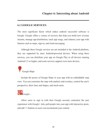 30
Chapter 6: Interesting about Android
6.1 GOOGLE SERVICES
The most significant factor which makes android successful software is
Google. Google offers a variety of services that help you build new revenue
streams, manage app distribution, track app usage, and enhance your app with
features such as maps, sign-in, and cloud messaging.
Although these Google services are not included in the Android platform,
they are supported by most Android-powered devices. When using these
services, you can distribute your app on Google Play to all devices running
Android 2.3 or higher, and some services support even more devices.
Google Maps
Include the power of Google Maps in your app with an embeddable map
view. You can customize the map with markers and overlays, control the user's
perspective, draw lines and shapes, and much more.
Google+
Allow users to sign in with their Google account, customize the user
experience with Google+ info, pull people into your app with interactive posts,
and add +1 buttons so users can recommend your content.
 
