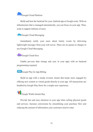 31
Google Cloud Platform
Build and host the backend for your Android app at Google-scale. With an
infrastructure that is managed automatically, you can focus on your app. Then,
scale to support millions of users.
Google Cloud Messaging
Immediately notify your users about timely events by delivering
lightweight messages from your web server. There are no quotas or charges to
use Google Cloud Messaging.
Google Cloud Save
Enable per-user data storage and sync in your apps with no backend
programming required.
Google Play In-App Billing
Build an app with a steady revenue stream that keeps users engaged by
offering new content or virtual goods directly in your app. All transactions are
handled by Google Play Store for a simple user experience.
Google Wallet Instant Buy
Provide fast and easy checkout in your app when selling physical goods
and services. Increase conversions by streamlining your purchase flow and
reducing the amount of information your customers need to enter.
 