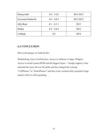 33
Honeycomb 3.0 – 3.2.6 2011-2012
Ice-cream Sandwich 4.0 – 4.0.4 2011-2012
Jelly Bean 4.1 – 4.3.1 2013
KitKat 4.4 – 4.4.4 2013
Lollipop 5.0 2014
6.3 CONCLUSION
Due to advantages of Android like:
Multitasking, Ease of notification, Access to millions of Apps, Widgets,
Access to install custom ROM and the biggest factor ̶ Google support, it has
attracted the users all over the globe and has changed the concept
―CellPhones‖ to ―SmartPhones‖ and thus it has commercially acquired a huge
market which is still expanding. . .
 