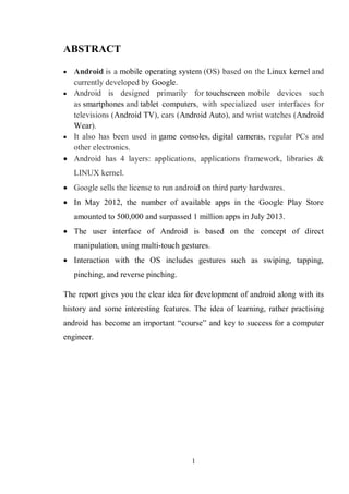 1
ABSTRACT
 Android is a mobile operating system (OS) based on the Linux kernel and
currently developed by Google.
 Android is designed primarily for touchscreen mobile devices such
as smartphones and tablet computers, with specialized user interfaces for
televisions (Android TV), cars (Android Auto), and wrist watches (Android
Wear).
 It also has been used in game consoles, digital cameras, regular PCs and
other electronics.
 Android has 4 layers: applications, applications framework, libraries &
LINUX kernel.
 Google sells the license to run android on third party hardwares.
 In May 2012, the number of available apps in the Google Play Store
amounted to 500,000 and surpassed 1 million apps in July 2013.
 The user interface of Android is based on the concept of direct
manipulation, using multi-touch gestures.
 Interaction with the OS includes gestures such as swiping, tapping,
pinching, and reverse pinching.
The report gives you the clear idea for development of android along with its
history and some interesting features. The idea of learning, rather practising
android has become an important ―course‖ and key to success for a computer
engineer.
 