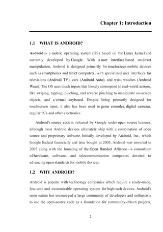 2
Chapter 1: Introduction
1.1 WHAT IS ANDROID?
Android is a mobile operating system (OS) based on the Linux kernel and
currently developed by Google. With a user interface based on direct
manipulation, Android is designed primarily for touchscreen mobile devices
such as smartphones and tablet computers, with specialized user interfaces for
televisions (Android TV), cars (Android Auto), and wrist watches (Android
Wear). The OS uses touch inputs that loosely correspond to real-world actions,
like swiping, tapping, pinching, and reverse pinching to manipulate on-screen
objects, and a virtual keyboard. Despite being primarily designed for
touchscreen input, it also has been used in game consoles, digital cameras,
regular PCs and other electronics.
Android's source code is released by Google under open source licenses,
although most Android devices ultimately ship with a combination of open
source and proprietary software. Initially developed by Android, Inc., which
Google backed financially and later bought in 2005, Android was unveiled in
2007 along with the founding of the Open Handset Alliance—a consortium
of hardware, software, and telecommunication companies devoted to
advancing open standards for mobile devices.
1.2 WHY ANDROID?
Android is popular with technology companies which require a ready-made,
low-cost and customizable operating system for high-tech devices. Android's
open nature has encouraged a large community of developers and enthusiasts
to use the open-source code as a foundation for community-driven projects,
 