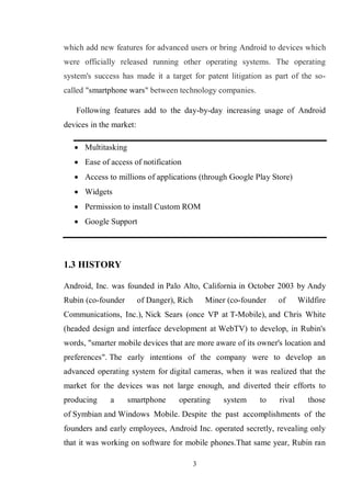 3
which add new features for advanced users or bring Android to devices which
were officially released running other operating systems. The operating
system's success has made it a target for patent litigation as part of the so-
called "smartphone wars" between technology companies.
Following features add to the day-by-day increasing usage of Android
devices in the market:
 Multitasking
 Ease of access of notification
 Access to millions of applications (through Google Play Store)
 Widgets
 Permission to install Custom ROM
 Google Support
1.3 HISTORY
Android, Inc. was founded in Palo Alto, California in October 2003 by Andy
Rubin (co-founder of Danger), Rich Miner (co-founder of Wildfire
Communications, Inc.), Nick Sears (once VP at T-Mobile), and Chris White
(headed design and interface development at WebTV) to develop, in Rubin's
words, "smarter mobile devices that are more aware of its owner's location and
preferences". The early intentions of the company were to develop an
advanced operating system for digital cameras, when it was realized that the
market for the devices was not large enough, and diverted their efforts to
producing a smartphone operating system to rival those
of Symbian and Windows Mobile. Despite the past accomplishments of the
founders and early employees, Android Inc. operated secretly, revealing only
that it was working on software for mobile phones.That same year, Rubin ran
 