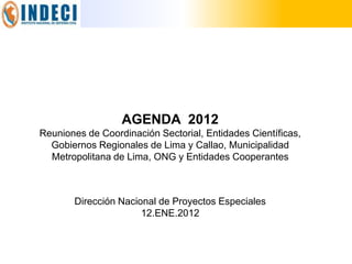 AGENDA 2012
Reuniones de Coordinación Sectorial, Entidades Científicas,
  Gobiernos Regionales de Lima y Callao, Municipalidad
  Metropolitana de Lima, ONG y Entidades Cooperantes



       Dirección Nacional de Proyectos Especiales
                      12.ENE.2012
 