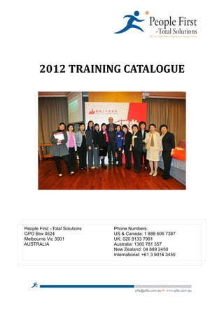 2012 TRAINING CATALOGUE




People First –Total Solutions   Phone Numbers:
GPO Box 4624                    US & Canada: 1 888 606 7387
Melbourne Vic 3001              UK: 020 8133 7991
AUSTRALIA                       Australia: 1300 781 357
                                New Zealand: 04 889 2450
                                International: +61 3 9016 3450
 