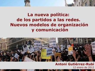 La nueva política:  de los partidos a las redes.  Nuevos modelos de organización  y comunicación Antoni Gutiérrez-Rubí 12 enero de 2012 