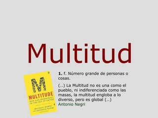 Multitud 1.  f. Número grande de personas o cosas. (…) La Multitud no es una como el pueblo, ni indiferenciada como las ma...