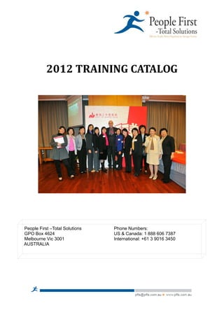 2012 TRAINING CATALOG




People First –Total Solutions   Phone Numbers:
GPO Box 4624                    US & Canada: 1 888 606 7387
Melbourne Vic 3001              International: +61 3 9016 3450
AUSTRALIA
 