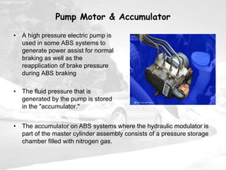 Pump Motor & Accumulator
• A high pressure electric pump is
used in some ABS systems to
generate power assist for normal
braking as well as the
reapplication of brake pressure
during ABS braking
• The fluid pressure that is
generated by the pump is stored
in the "accumulator."
• The accumulator on ABS systems where the hydraulic modulator is
part of the master cylinder assembly consists of a pressure storage
chamber filled with nitrogen gas.
 