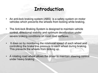Introduction
• An anti-lock braking system (ABS) is a safety system on motor
vehicles which prevents the wheels from locking while braking.
• The Anti-lock Braking System is designed to maintain vehicle
control, directional stability and optimum deceleration under
severe braking conditions on most road surfaces
• It does so by monitoring the rotational speed of each wheel and
controlling the brake line pressure to each wheel during braking.
This prevents the wheels from locking up.
• A rotating road wheel allows the driver to maintain steering control
under heavy braking
 