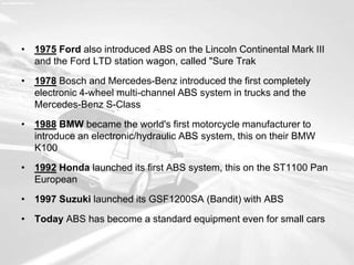 • 1975 Ford also introduced ABS on the Lincoln Continental Mark III
and the Ford LTD station wagon, called "Sure Trak
• 1978 Bosch and Mercedes-Benz introduced the first completely
electronic 4-wheel multi-channel ABS system in trucks and the
Mercedes-Benz S-Class
• 1988 BMW became the world's first motorcycle manufacturer to
introduce an electronic/hydraulic ABS system, this on their BMW
K100
• 1992 Honda launched its first ABS system, this on the ST1100 Pan
European
• 1997 Suzuki launched its GSF1200SA (Bandit) with ABS
• Today ABS has become a standard equipment even for small cars
 