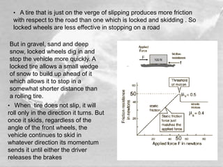 • A tire that is just on the verge of slipping produces more friction
with respect to the road than one which is locked and skidding . So
locked wheels are less effective in stopping on a road
• When tire does not slip, it will
roll only in the direction it turns. But
once it skids, regardless of the
angle of the front wheels, the
vehicle continues to skid in
whatever direction its momentum
sends it until either the driver
releases the brakes
But in gravel, sand and deep
snow, locked wheels dig in and
stop the vehicle more quickly. A
locked tire allows a small wedge
of snow to build up ahead of it
which allows it to stop in a
somewhat shorter distance than
a rolling tire.
 