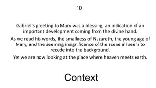 10
Gabriel's greeting to Mary was a blessing, an indication of an
important development coming from the divine hand.
As we read his words, the smallness of Nazareth, the young age of
Mary, and the seeming insignificance of the scene all seem to
recede into the background.
Yet we are now looking at the place where heaven meets earth.

Context

 