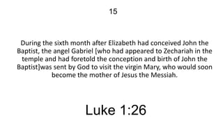 15

During the sixth month after Elizabeth had conceived John the
Baptist, the angel Gabriel [who had appeared to Zechariah in the
temple and had foretold the conception and birth of John the
Baptist]was sent by God to visit the virgin Mary, who would soon
become the mother of Jesus the Messiah.

Luke 1:26

 