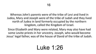 16
Whereas John’s parents were of the tribe of Levi and lived in
Judea, Mary and Joseph were of the tribe of Judah and they lived
north of Judea in land formerly occupied by the northern
kingdom, called the Kingdom of Israel.
Since Elizabeth and Mary were related, Mary may also have had
some Levite priests in her ancestry. Joseph, who would become
Jesus’ legal father, was of the house of David of the tribe of Judah.

Luke 1:26

 