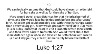 19
We can logically assume that God could have chosen an older girl
for her sake as well as for the sake of her Son.
Mary would travel great distances for that historical period of
time, and she would face hardships both before and after Jesus’
birth. An older girl could probably deal with these hardships easier
than a very young girl. Mary would probably travel 90 to 100 miles
(a 3 or 4 day journey at least) to visit Elizabeth before John’s birth
and then travel back to Nazareth. She would travel about that
same distance again when she traveled to Bethlehem with Joseph
(a 3 or 4 day journey at least) immediately before the birth of
Jesus.

Luke 1:27

 