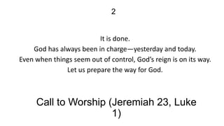 2

It is done.
God has always been in charge—yesterday and today.
Even when things seem out of control, God’s reign is on its way.
Let us prepare the way for God.

Call to Worship (Jeremiah 23, Luke
1)

 