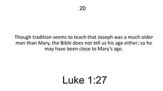 20

Though tradition seems to teach that Joseph was a much older
man than Mary, the Bible does not tell us his age either; so he
may have been close to Mary’s age.

Luke 1:27

 