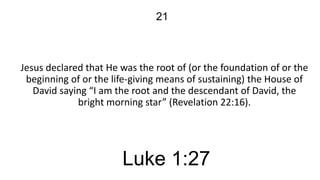 21

Jesus declared that He was the root of (or the foundation of or the
beginning of or the life-giving means of sustaining) the House of
David saying “I am the root and the descendant of David, the
bright morning star” (Revelation 22:16).

Luke 1:27

 