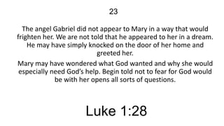 23
The angel Gabriel did not appear to Mary in a way that would
frighten her. We are not told that he appeared to her in a dream.
He may have simply knocked on the door of her home and
greeted her.
Mary may have wondered what God wanted and why she would
especially need God’s help. Begin told not to fear for God would
be with her opens all sorts of questions.

Luke 1:28

 