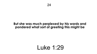 24

But she was much perplexed by his words and
pondered what sort of greeting this might be

Luke 1:29

 